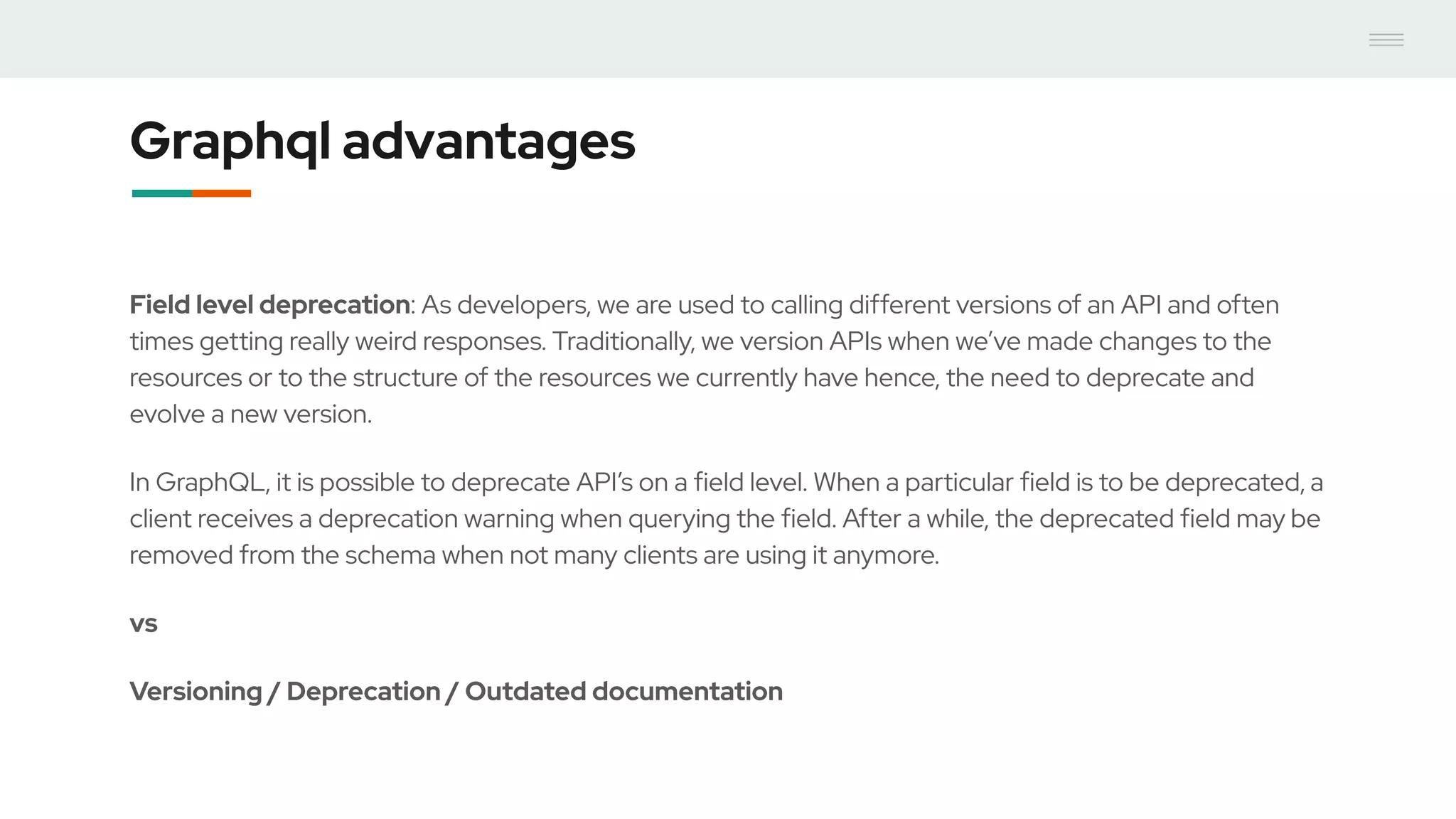 Graphql advantages
Field level deprecation: As developers, we are used to calling different versions of an API and often
times getting really weird responses. Traditionally, we version APIs when we’ve made changes to the
resources or to the structure of the resources we currently have hence, the need to deprecate and
evolve a new version.
In GraphQL, it is possible to deprecate API’s on a field level. When a particular field is to be deprecated, a
client receives a deprecation warning when querying the field. After a while, the deprecated field may be
removed from the schema when not many clients are using it anymore.
vs
Versioning / Deprecation / Outdated documentation
 