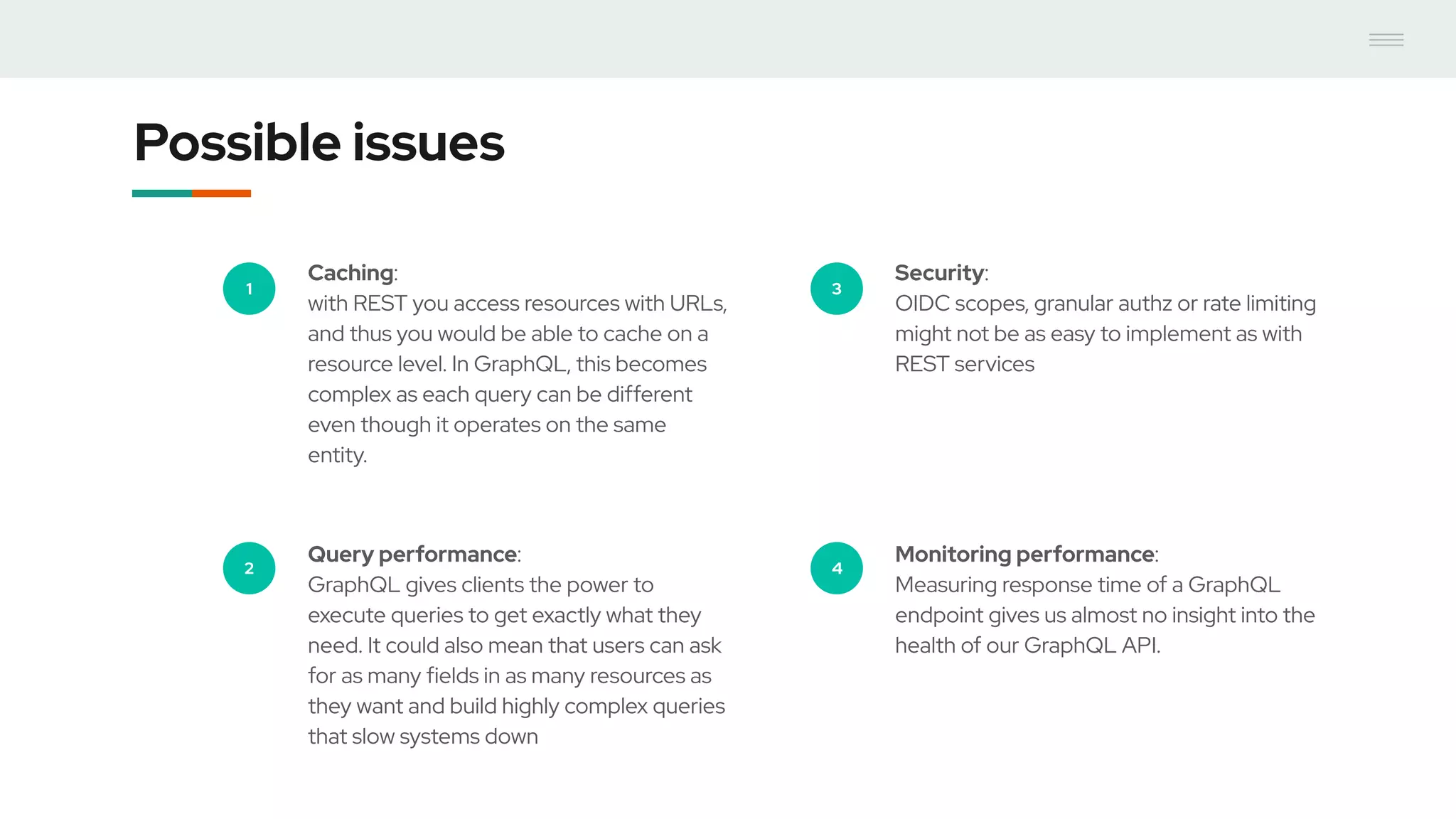 Possible issues
1
Caching:
with REST you access resources with URLs,
and thus you would be able to cache on a
resource level. In GraphQL, this becomes
complex as each query can be different
even though it operates on the same
entity.
2
Query performance:
GraphQL gives clients the power to
execute queries to get exactly what they
need. It could also mean that users can ask
for as many fields in as many resources as
they want and build highly complex queries
that slow systems down
3
Security:
OIDC scopes, granular authz or rate limiting
might not be as easy to implement as with
REST services
4
Monitoring performance:
Measuring response time of a GraphQL
endpoint gives us almost no insight into the
health of our GraphQL API.
 