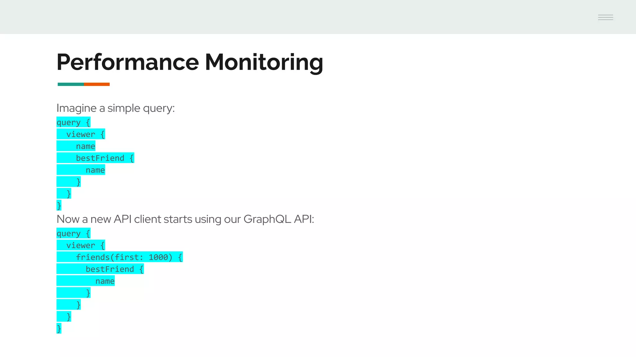 Performance Monitoring
Imagine a simple query:
query {
viewer {
name
bestFriend {
name
}
}
}
Now a new API client starts using our GraphQL API:
query {
viewer {
friends(first: 1000) {
bestFriend {
name
}
}
}
}
 