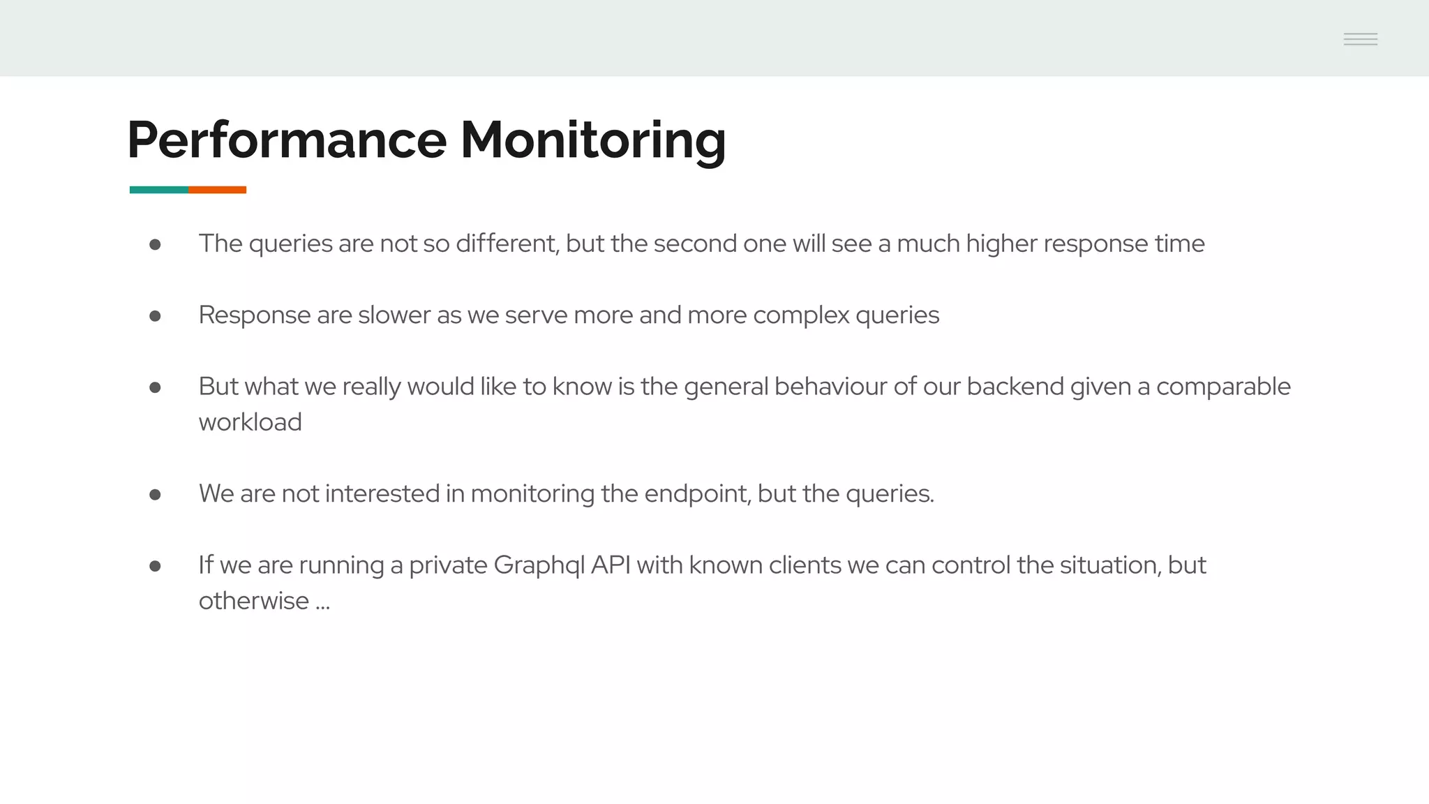Performance Monitoring
● The queries are not so different, but the second one will see a much higher response time
● Response are slower as we serve more and more complex queries
● But what we really would like to know is the general behaviour of our backend given a comparable
workload
● We are not interested in monitoring the endpoint, but the queries.
● If we are running a private Graphql API with known clients we can control the situation, but
otherwise ...
 