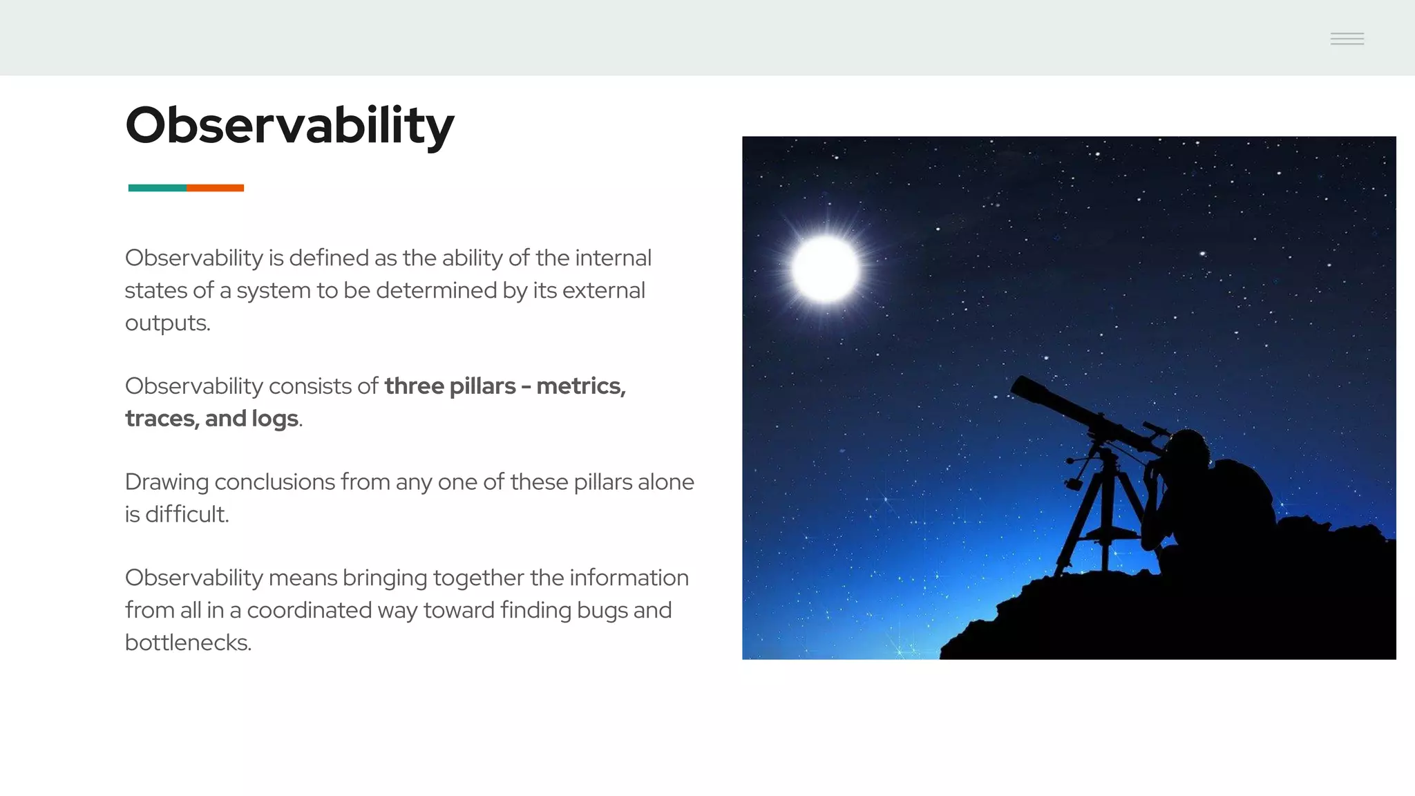 Observability
Observability is defined as the ability of the internal
states of a system to be determined by its external
outputs.
Observability consists of three pillars - metrics,
traces, and logs.
Drawing conclusions from any one of these pillars alone
is difficult.
Observability means bringing together the information
from all in a coordinated way toward finding bugs and
bottlenecks.
 