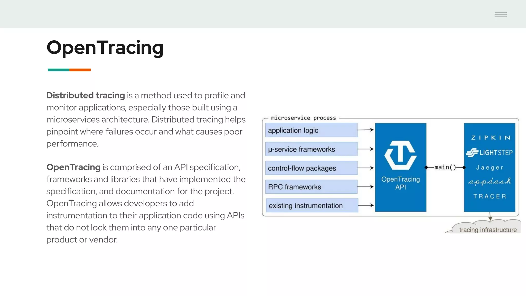 OpenTracing
Distributed tracing is a method used to profile and
monitor applications, especially those built using a
microservices architecture. Distributed tracing helps
pinpoint where failures occur and what causes poor
performance.
OpenTracing is comprised of an API specification,
frameworks and libraries that have implemented the
specification, and documentation for the project.
OpenTracing allows developers to add
instrumentation to their application code using APIs
that do not lock them into any one particular
product or vendor.
 
