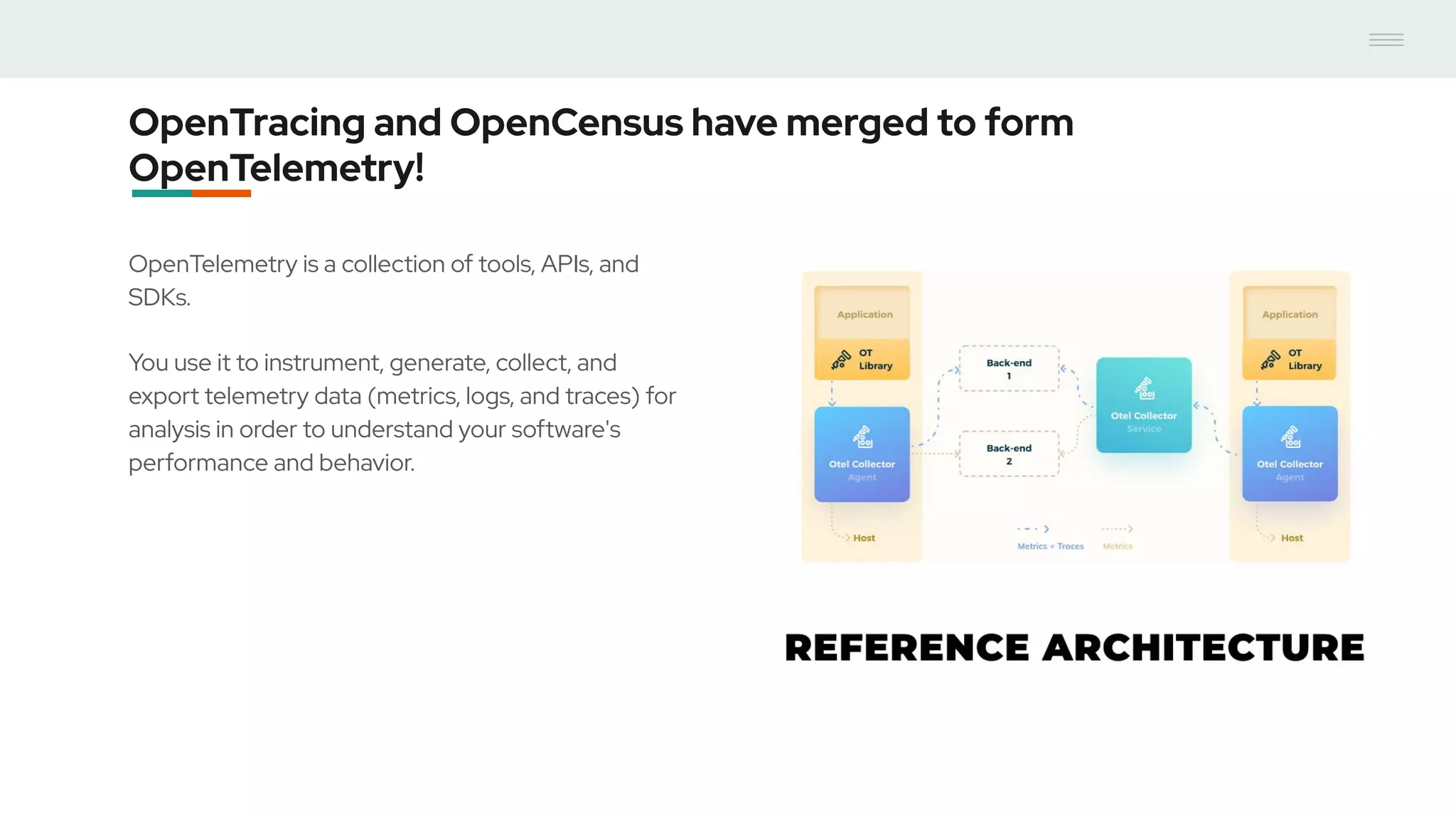 OpenTracing and OpenCensus have merged to form
OpenTelemetry!
OpenTelemetry is a collection of tools, APIs, and
SDKs.
You use it to instrument, generate, collect, and
export telemetry data (metrics, logs, and traces) for
analysis in order to understand your software's
performance and behavior.
 