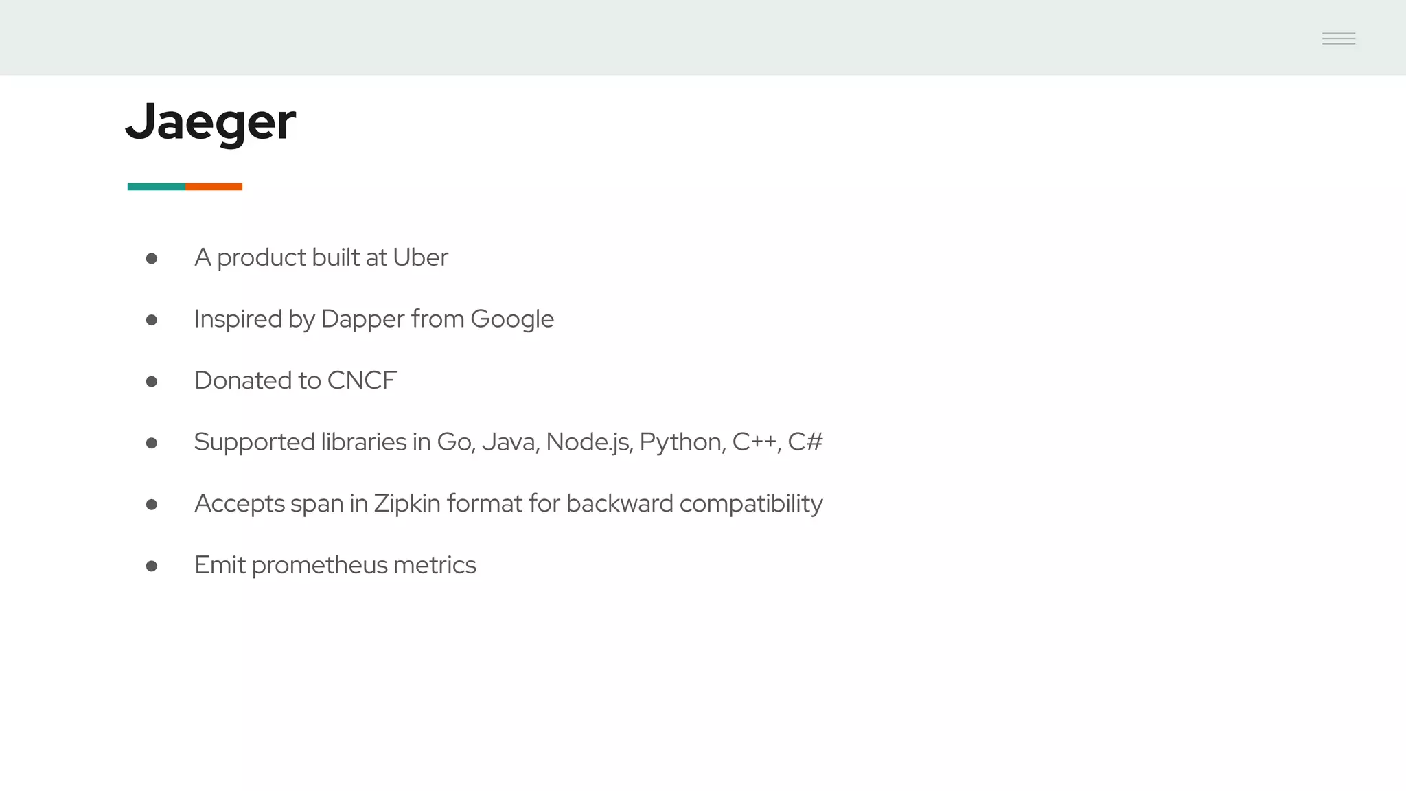 Jaeger
● A product built at Uber
● Inspired by Dapper from Google
● Donated to CNCF
● Supported libraries in Go, Java, Node.js, Python, C++, C#
● Accepts span in Zipkin format for backward compatibility
● Emit prometheus metrics
 