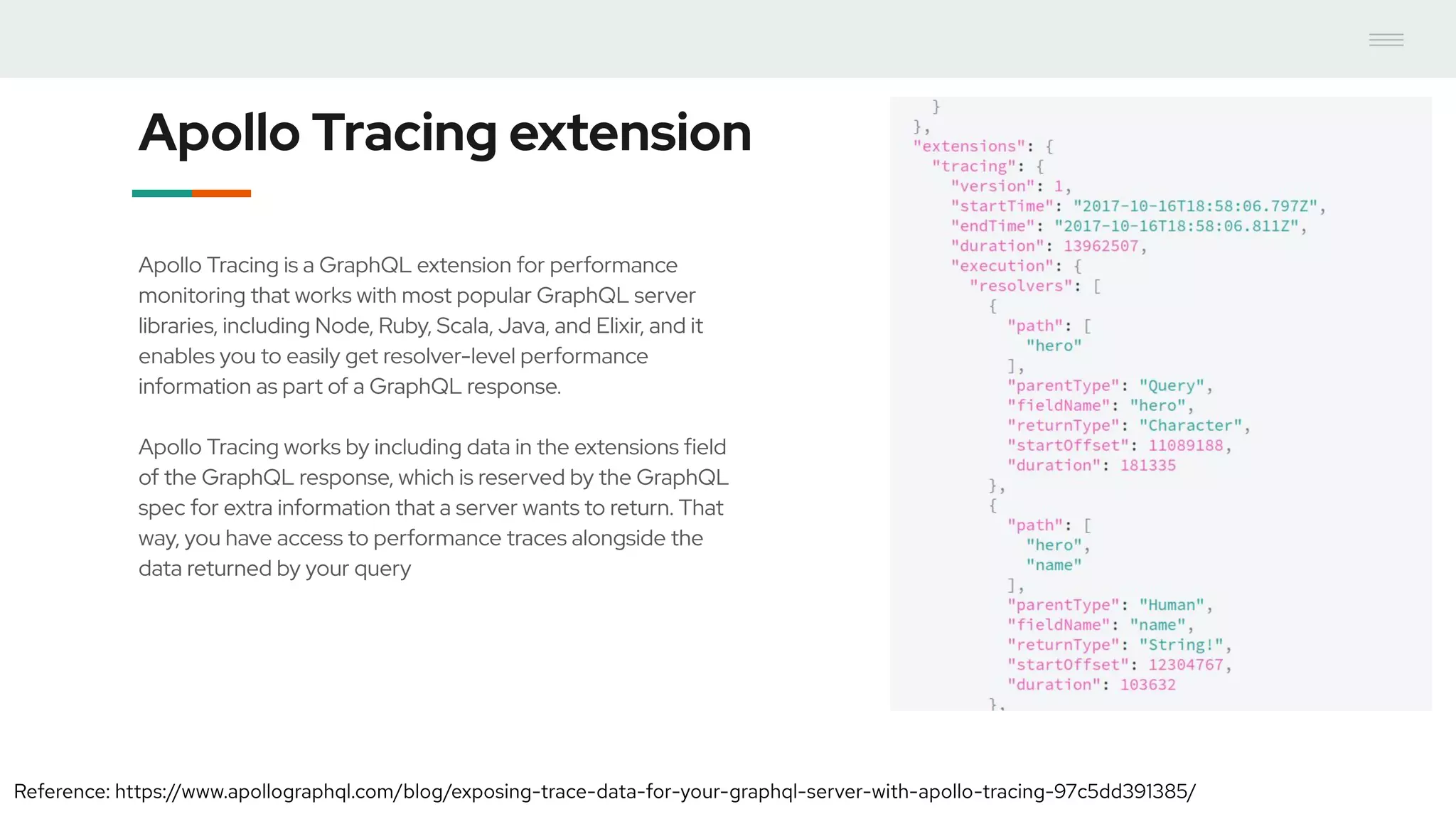 Apollo Tracing extension
Apollo Tracing is a GraphQL extension for performance
monitoring that works with most popular GraphQL server
libraries, including Node, Ruby, Scala, Java, and Elixir, and it
enables you to easily get resolver-level performance
information as part of a GraphQL response.
Apollo Tracing works by including data in the extensions field
of the GraphQL response, which is reserved by the GraphQL
spec for extra information that a server wants to return. That
way, you have access to performance traces alongside the
data returned by your query
Reference: https://www.apollographql.com/blog/exposing-trace-data-for-your-graphql-server-with-apollo-tracing-97c5dd391385/
 