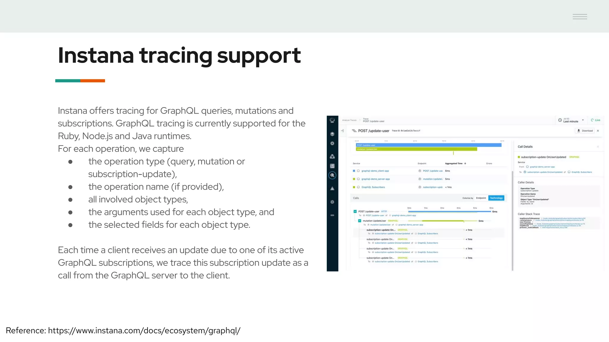 Instana tracing support
Instana offers tracing for GraphQL queries, mutations and
subscriptions. GraphQL tracing is currently supported for the
Ruby, Node.js and Java runtimes.
For each operation, we capture
● the operation type (query, mutation or
subscription-update),
● the operation name (if provided),
● all involved object types,
● the arguments used for each object type, and
● the selected fields for each object type.
Each time a client receives an update due to one of its active
GraphQL subscriptions, we trace this subscription update as a
call from the GraphQL server to the client.
Reference: https://www.instana.com/docs/ecosystem/graphql/
 