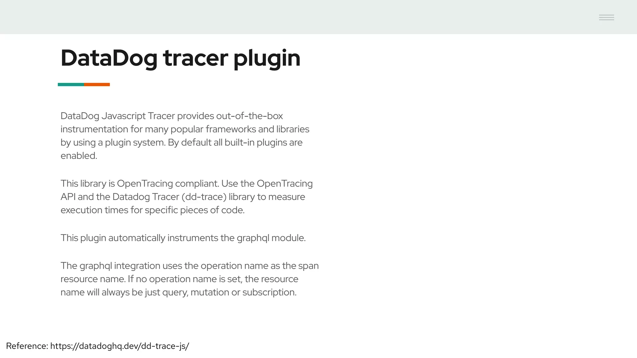 DataDog tracer plugin
DataDog Javascript Tracer provides out-of-the-box
instrumentation for many popular frameworks and libraries
by using a plugin system. By default all built-in plugins are
enabled.
This library is OpenTracing compliant. Use the OpenTracing
API and the Datadog Tracer (dd-trace) library to measure
execution times for specific pieces of code.
This plugin automatically instruments the graphql module.
The graphql integration uses the operation name as the span
resource name. If no operation name is set, the resource
name will always be just query, mutation or subscription.
Reference: https://datadoghq.dev/dd-trace-js/
 