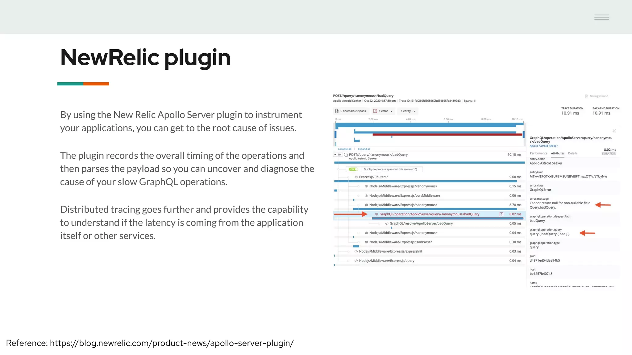 NewRelic plugin
By using the New Relic Apollo Server plugin to instrument
your applications, you can get to the root cause of issues.
The plugin records the overall timing of the operations and
then parses the payload so you can uncover and diagnose the
cause of your slow GraphQL operations.
Distributed tracing goes further and provides the capability
to understand if the latency is coming from the application
itself or other services.
Reference: https://blog.newrelic.com/product-news/apollo-server-plugin/
 