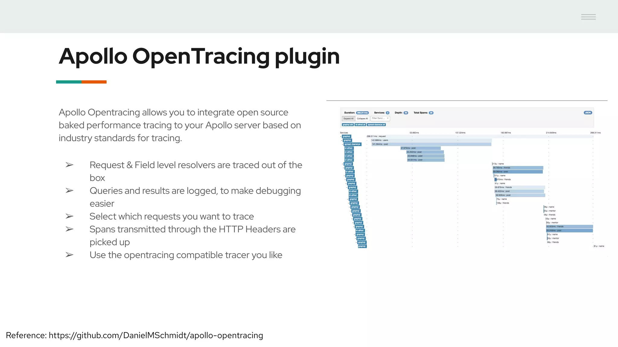 Apollo OpenTracing plugin
Apollo Opentracing allows you to integrate open source
baked performance tracing to your Apollo server based on
industry standards for tracing.
➢ Request & Field level resolvers are traced out of the
box
➢ Queries and results are logged, to make debugging
easier
➢ Select which requests you want to trace
➢ Spans transmitted through the HTTP Headers are
picked up
➢ Use the opentracing compatible tracer you like
Reference: https://github.com/DanielMSchmidt/apollo-opentracing
 