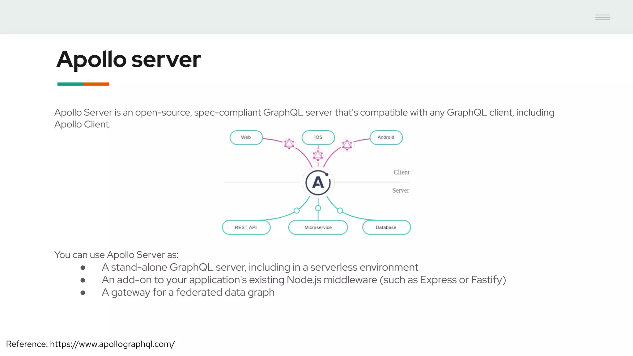 Apollo server
Apollo Server is an open-source, spec-compliant GraphQL server that's compatible with any GraphQL client, including
Apollo Client.
You can use Apollo Server as:
● A stand-alone GraphQL server, including in a serverless environment
● An add-on to your application's existing Node.js middleware (such as Express or Fastify)
● A gateway for a federated data graph
Reference: https://www.apollographql.com/
 