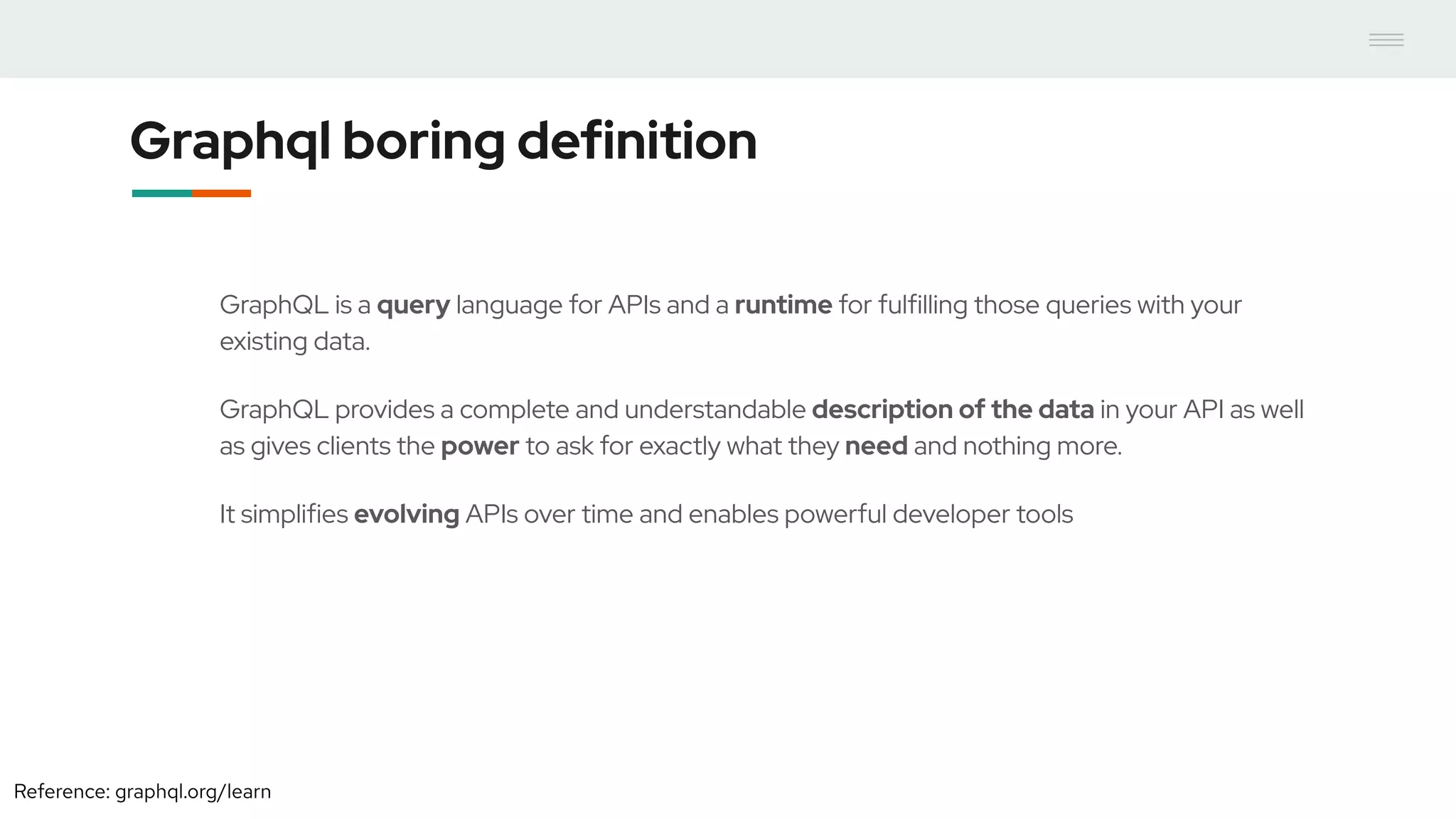 Graphql boring definition
GraphQL is a query language for APIs and a runtime for fulfilling those queries with your
existing data.
GraphQL provides a complete and understandable description of the data in your API as well
as gives clients the power to ask for exactly what they need and nothing more.
It simplifies evolving APIs over time and enables powerful developer tools
Reference: graphql.org/learn
 