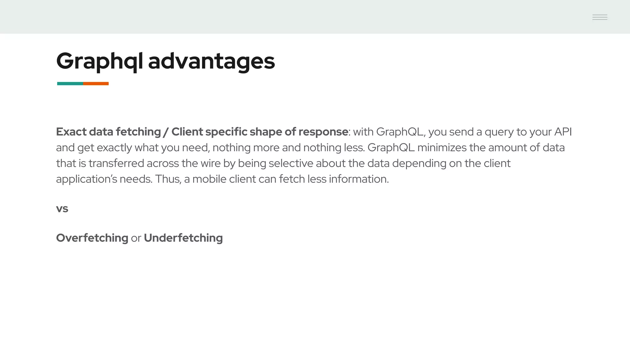 Graphql advantages
Exact data fetching / Client specific shape of response: with GraphQL, you send a query to your API
and get exactly what you need, nothing more and nothing less. GraphQL minimizes the amount of data
that is transferred across the wire by being selective about the data depending on the client
application’s needs. Thus, a mobile client can fetch less information.
vs
Overfetching or Underfetching
 