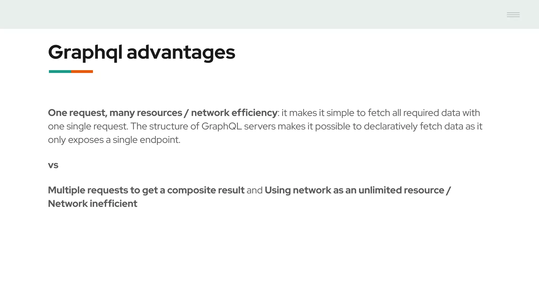 Graphql advantages
One request, many resources / network efficiency: it makes it simple to fetch all required data with
one single request. The structure of GraphQL servers makes it possible to declaratively fetch data as it
only exposes a single endpoint.
vs
Multiple requests to get a composite result and Using network as an unlimited resource /
Network inefficient
 