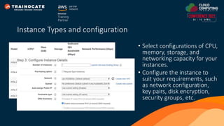 • Select configurations of CPU,
memory, storage, and
networking capacity for your
instances.
• Configure the instance to
suit your requirements, such
as network configuration,
key pairs, disk encryption,
security groups, etc.
Instance Types and configuration
 