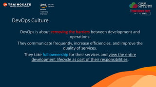 DevOps is about removing the barriers between development and
operations.
They communicate frequently, increase efficiencies, and improve the
quality of services.
They take full ownership for their services and view the entire
development lifecycle as part of their responsibilities.
DevOps Culture
 