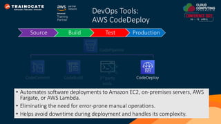 DevOps Tools:
AWS CodeDeploy
• Automates software deployments to Amazon EC2, on-premises servers, AWS
Fargate, or AWS Lambda.
• Eliminating the need for error-prone manual operations.
• Helps avoid downtime during deployment and handles its complexity.
Source Build Test Production
CodeCommit CodeBuild CodeDeploy
CodePipeline
3rd party
tools
 