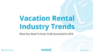 1rented.com@rentedcom
Vacation Rental
Industry Trends
What You Need To Know To Be Successful In 2016
 