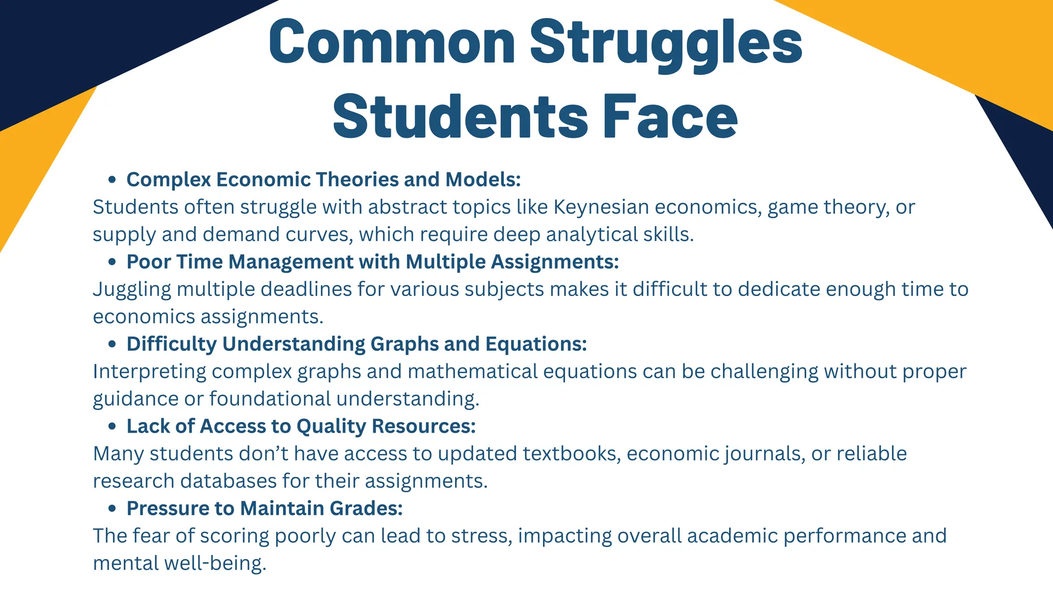 Common Struggles
Students Face
Complex Economic Theories and Models:
Students often struggle with abstract topics like Keynesian economics, game theory, or
supply and demand curves, which require deep analytical skills.
Poor Time Management with Multiple Assignments:
Juggling multiple deadlines for various subjects makes it difficult to dedicate enough time to
economics assignments.
Difficulty Understanding Graphs and Equations:
Interpreting complex graphs and mathematical equations can be challenging without proper
guidance or foundational understanding.
Lack of Access to Quality Resources:
Many students don’t have access to updated textbooks, economic journals, or reliable
research databases for their assignments.
Pressure to Maintain Grades:
The fear of scoring poorly can lead to stress, impacting overall academic performance and
mental well-being.
 