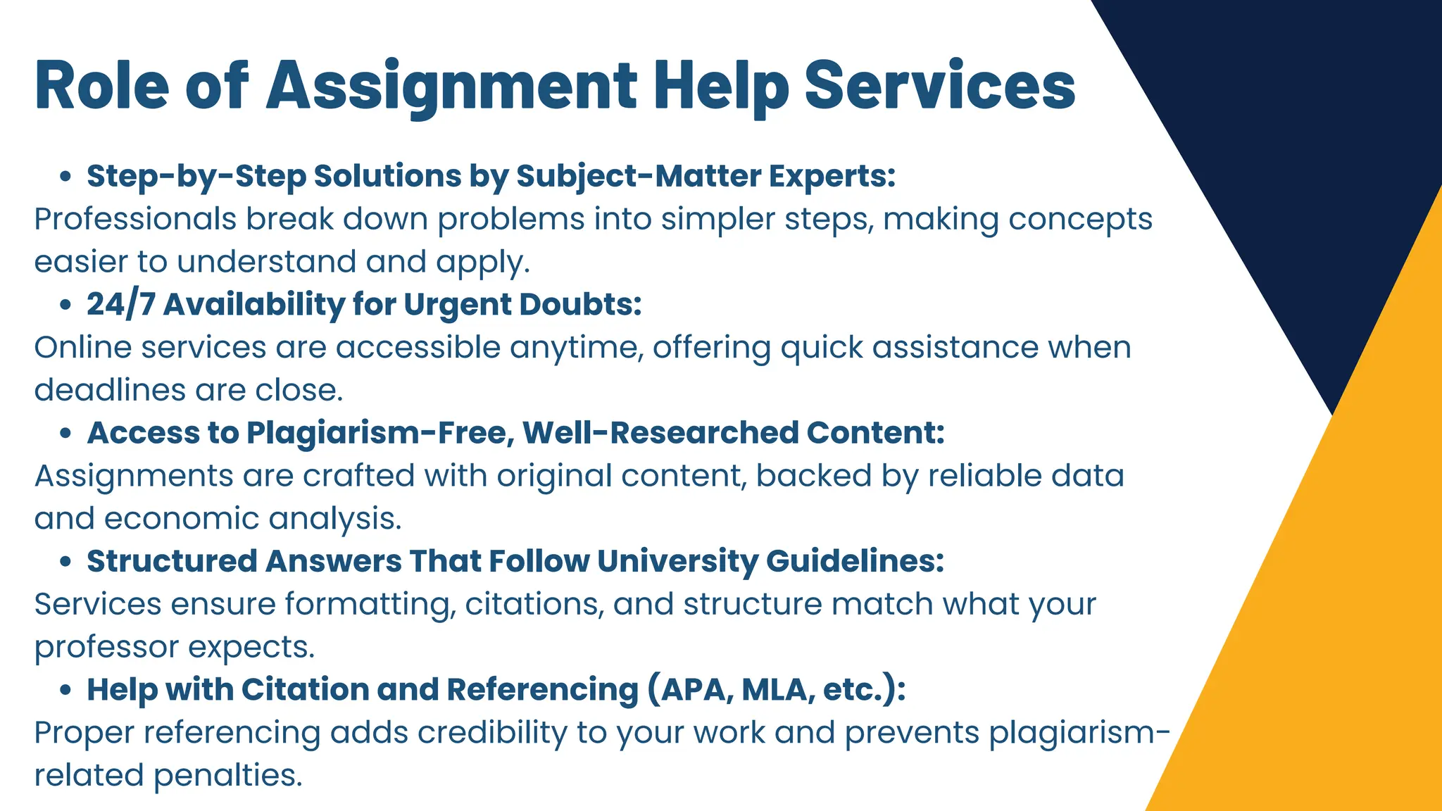 Role of Assignment Help Services
Step-by-Step Solutions by Subject-Matter Experts:
Professionals break down problems into simpler steps, making concepts
easier to understand and apply.
24/7 Availability for Urgent Doubts:
Online services are accessible anytime, offering quick assistance when
deadlines are close.
Access to Plagiarism-Free, Well-Researched Content:
Assignments are crafted with original content, backed by reliable data
and economic analysis.
Structured Answers That Follow University Guidelines:
Services ensure formatting, citations, and structure match what your
professor expects.
Help with Citation and Referencing (APA, MLA, etc.):
Proper referencing adds credibility to your work and prevents plagiarism-
related penalties.
 