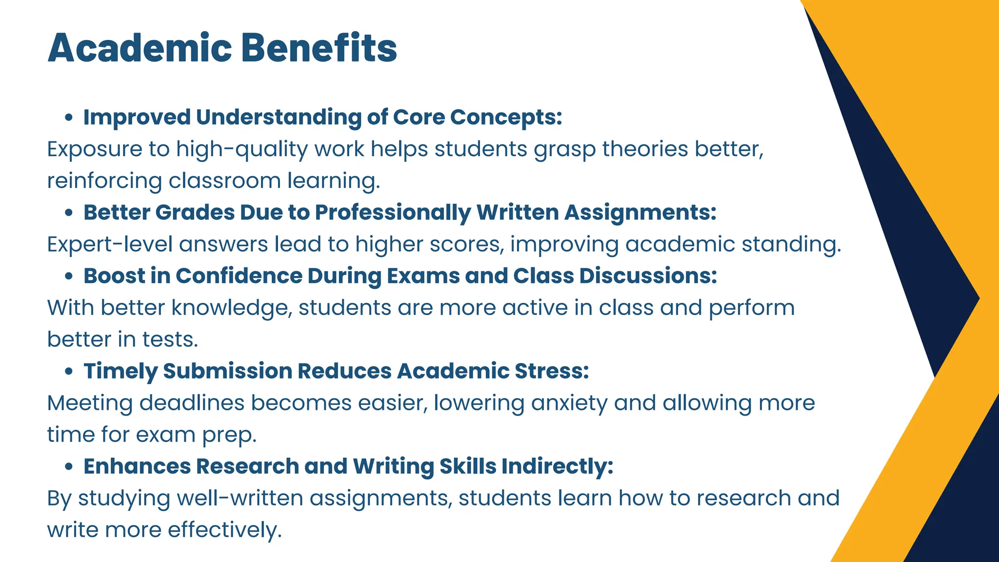 Academic Benefits
Improved Understanding of Core Concepts:
Exposure to high-quality work helps students grasp theories better,
reinforcing classroom learning.
Better Grades Due to Professionally Written Assignments:
Expert-level answers lead to higher scores, improving academic standing.
Boost in Confidence During Exams and Class Discussions:
With better knowledge, students are more active in class and perform
better in tests.
Timely Submission Reduces Academic Stress:
Meeting deadlines becomes easier, lowering anxiety and allowing more
time for exam prep.
Enhances Research and Writing Skills Indirectly:
By studying well-written assignments, students learn how to research and
write more effectively.
 