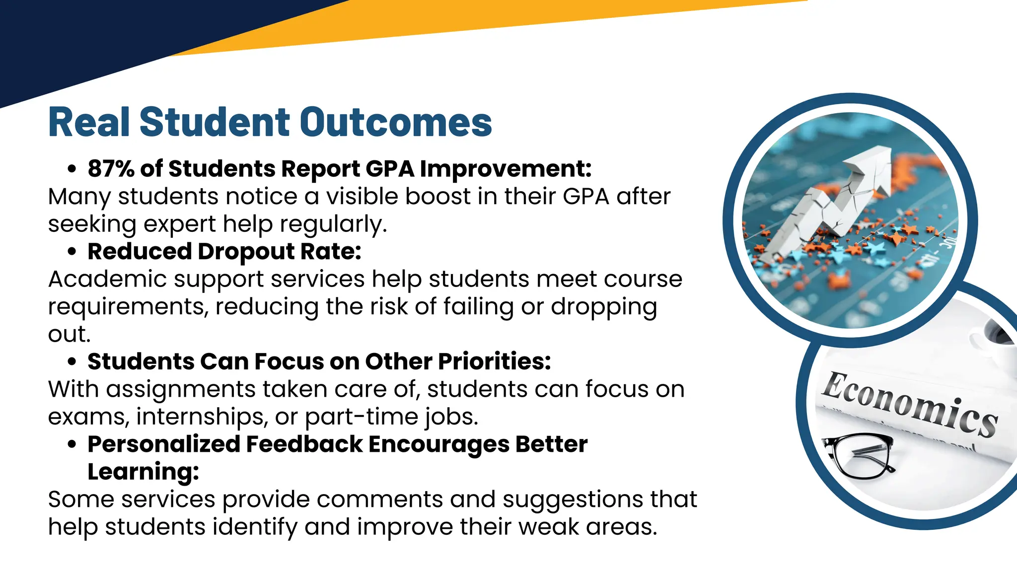 Real Student Outcomes
87% of Students Report GPA Improvement:
Many students notice a visible boost in their GPA after
seeking expert help regularly.
Reduced Dropout Rate:
Academic support services help students meet course
requirements, reducing the risk of failing or dropping
out.
Students Can Focus on Other Priorities:
With assignments taken care of, students can focus on
exams, internships, or part-time jobs.
Personalized Feedback Encourages Better
Learning:
Some services provide comments and suggestions that
help students identify and improve their weak areas.
 