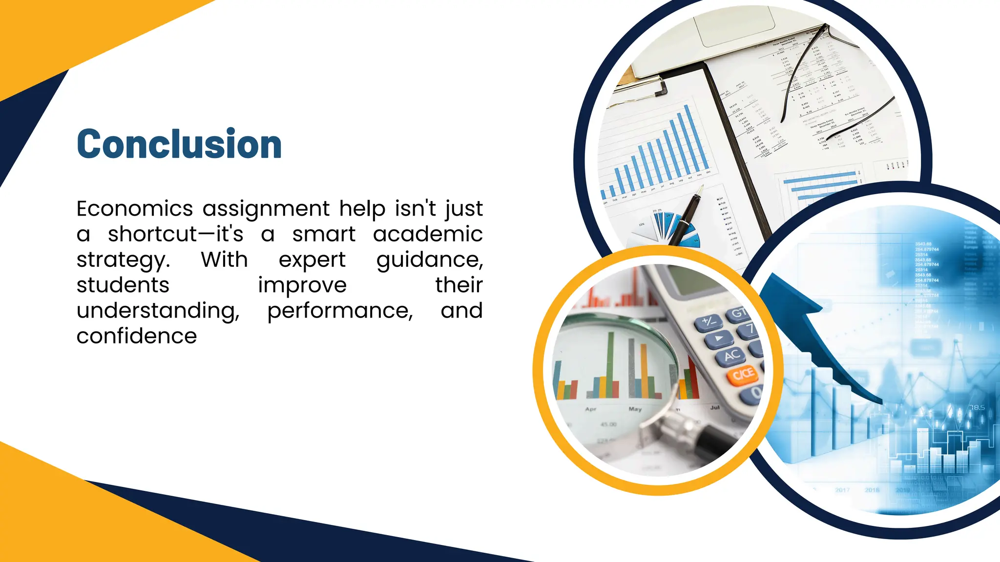 Conclusion
Economics assignment help isn't just
a shortcut—it's a smart academic
strategy. With expert guidance,
students improve their
understanding, performance, and
confidence
 