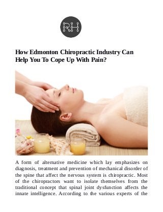 How Edmonton Chiropractic Industry Can
Help You To Cope Up With Pain?
A form of alternative medicine which lay emphasizes on
diagnosis, treatment and prevention of mechanical disorder of
the spine that affect the nervous system is chiropractic. Most
of the chiropractors want to isolate themselves from the
traditional concept that spinal joint dysfunction affects the
innate intelligence. According to the various experts of the
 