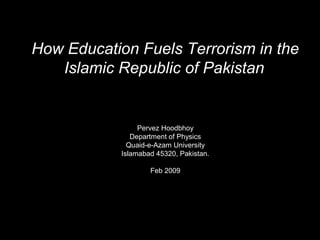 How Education Fuels Terrorism in the
Islamic Republic of Pakistan
Pervez Hoodbhoy
Department of Physics
Quaid-e-Azam University
Islamabad 45320, Pakistan.
Feb 2009
 