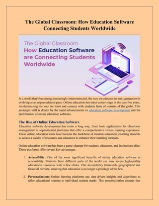 The Global Classroom: How Education Software
Connecting Students Worldwide
In a world that's becoming increasingly interconnected, the way we educate the next generation is
evolving at an unprecedented pace. Online education has taken center stage in the past few years,
revolutionizing the way we learn and connect with students from all corners of the globe. This
paradigm shift is driven by the rapid advancements in education software development and the
proliferation of online education software.
The Rise of Online Education Software
Education software development has come a long way, from basic applications for classroom
management to sophisticated platforms that offer a comprehensive virtual learning experience.
These online education tools have become the backbone of modern education, enabling students
to access a wealth of resources and educators to enhance their teaching methods.
Online education software has been a game-changer for students, educators, and institutions alike.
These platforms offer several key advantages:
1. Accessibility: One of the most significant benefits of online education software is
accessibility. Students from different parts of the world can now access high-quality
educational resources with a few clicks. This accessibility transcends geographical and
financial barriers, ensuring that education is no longer a privilege of the few.
2. Personalization: Online learning platforms use data-driven insights and algorithms to
tailor educational content to individual student needs. This personalization ensures that
 
