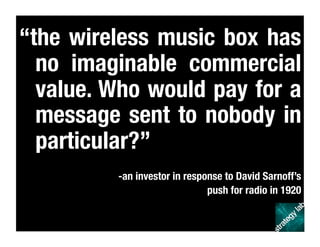 “the wireless music box has
no imaginable commercial
value. Who would pay for a
message sent to nobody in
particular?”
-an investor in response to David Sarnoff’s 
push for radio in 1920 
 