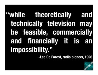 “while theoretically and
technically television may
be feasible, commercially
and ﬁnancially it is an
impossibility.” 
-Lee De Forest, radio pioneer, 1926
 