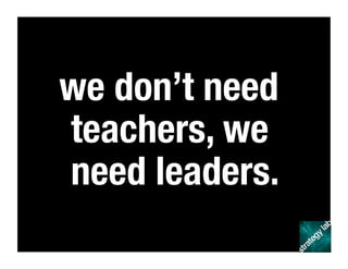 we don’t need
teachers, we
need leaders.
 