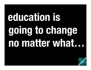 education is
going to change
no matter what…
 