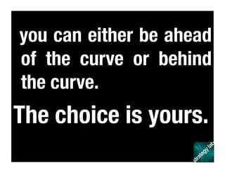 you can either be ahead
of the curve or behind
the curve. 
The choice is yours.
 
