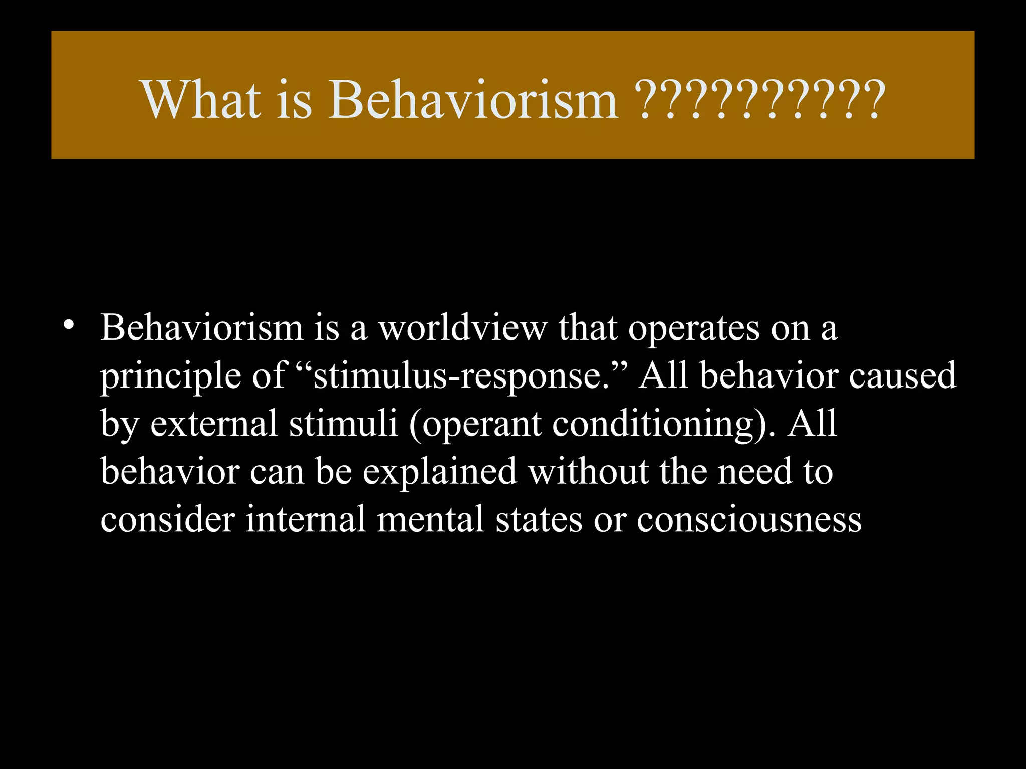 What is Behaviorism ??????????

• Behaviorism is a worldview that operates on a
principle of “stimulus-response.” All behavior caused
by external stimuli (operant conditioning). All
behavior can be explained without the need to
consider internal mental states or consciousness

 
