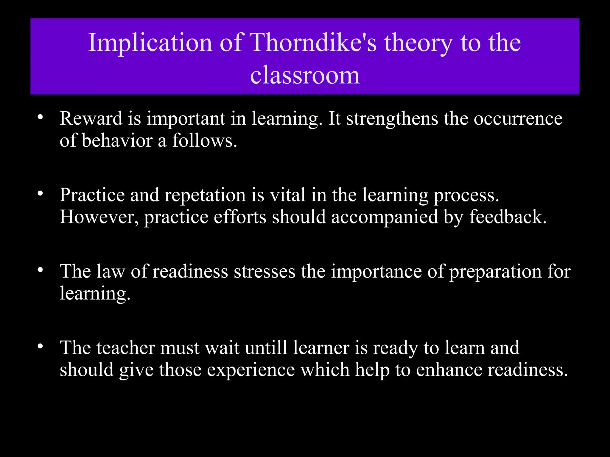 Implication of Thorndike's theory to the
classroom
• Reward is important in learning. It strengthens the occurrence
of behavior a follows.
• Practice and repetation is vital in the learning process.
However, practice efforts should accompanied by feedback.
• The law of readiness stresses the importance of preparation for
learning.
• The teacher must wait untill learner is ready to learn and
should give those experience which help to enhance readiness.

 