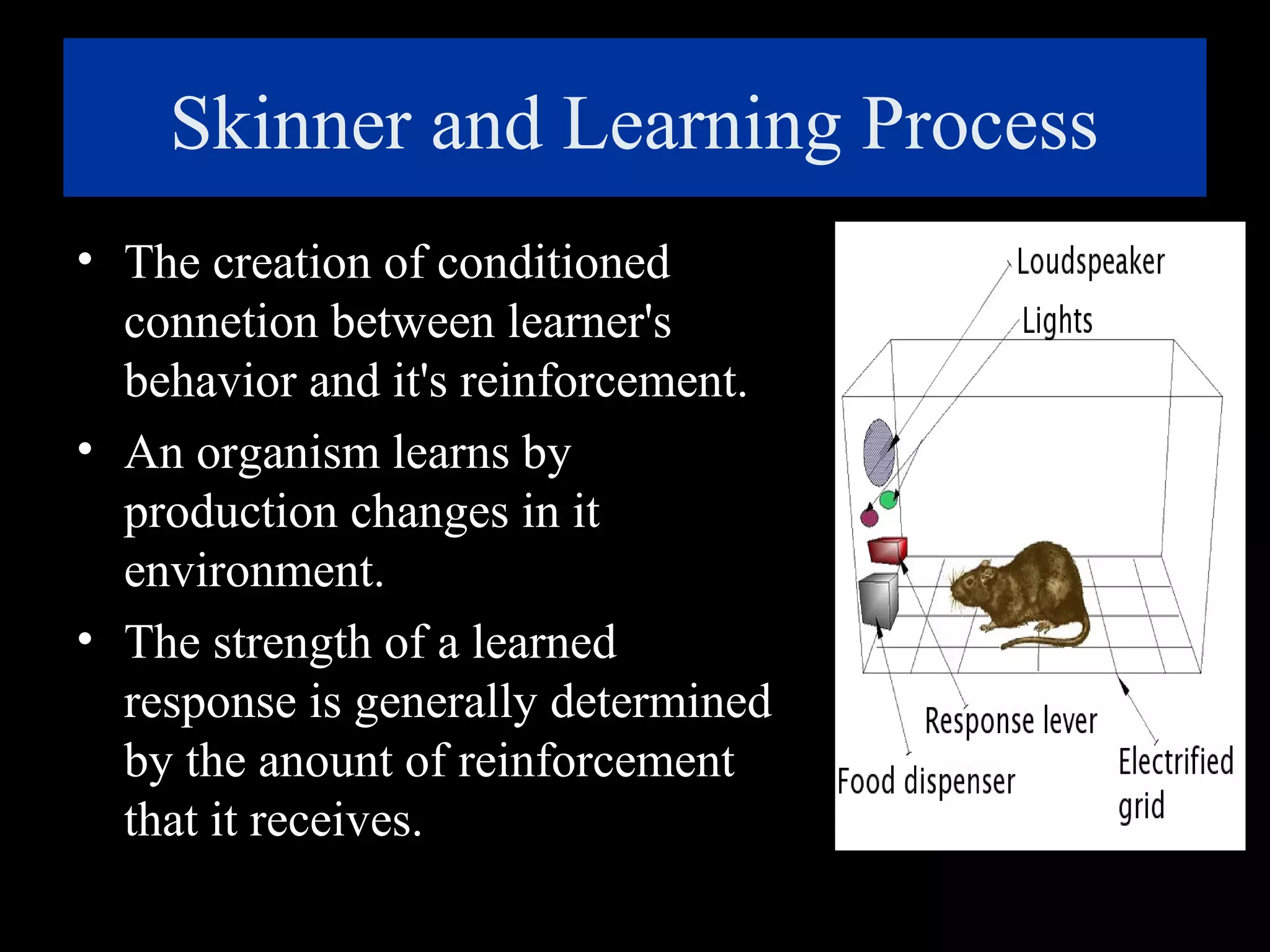 Skinner and Learning Process
• The creation of conditioned
connetion between learner's
behavior and it's reinforcement.
• An organism learns by
production changes in it
environment.
• The strength of a learned
response is generally determined
by the anount of reinforcement
that it receives.

 