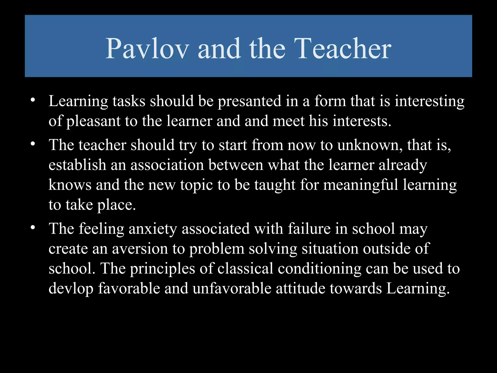 Pavlov and the Teacher
• Learning tasks should be presanted in a form that is interesting
of pleasant to the learner and and meet his interests.
• The teacher should try to start from now to unknown, that is,
establish an association between what the learner already
knows and the new topic to be taught for meaningful learning
to take place.
• The feeling anxiety associated with failure in school may
create an aversion to problem solving situation outside of
school. The principles of classical conditioning can be used to
devlop favorable and unfavorable attitude towards Learning.

 