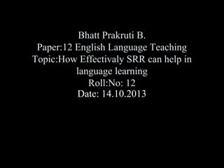 Bhatt Prakruti B.
Paper:12 English Language Teaching
Topic:How Effectivaly SRR can help in
language learning
Roll:No: 12
Date: 14.10.2013

 