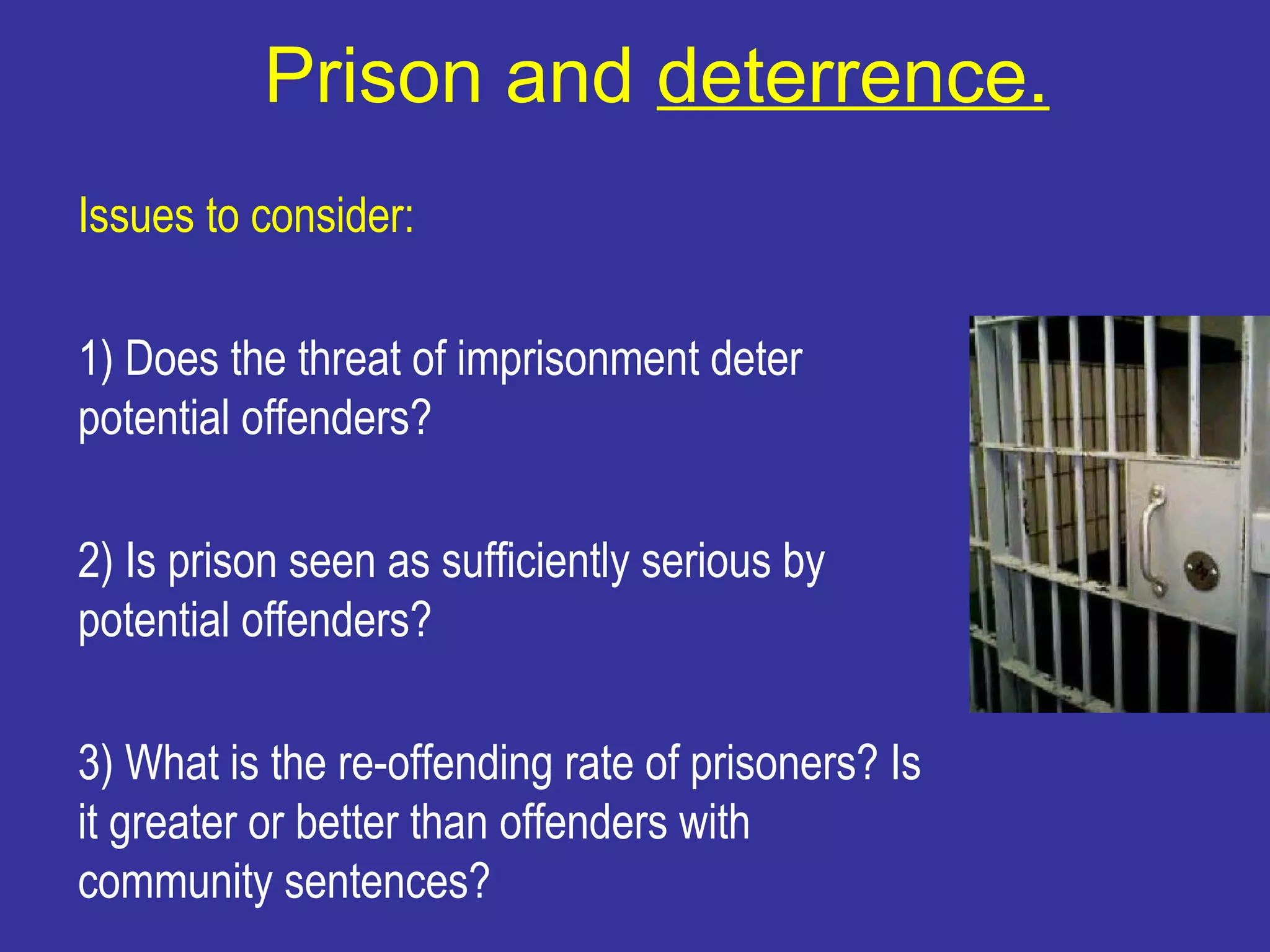 Prison and deterrence.
Issues to consider:

1) Does the threat of imprisonment deter
potential offenders?

2) Is prison seen as sufficiently serious by
potential offenders?

3) What is the re-offending rate of prisoners? Is
it greater or better than offenders with
community sentences?
 