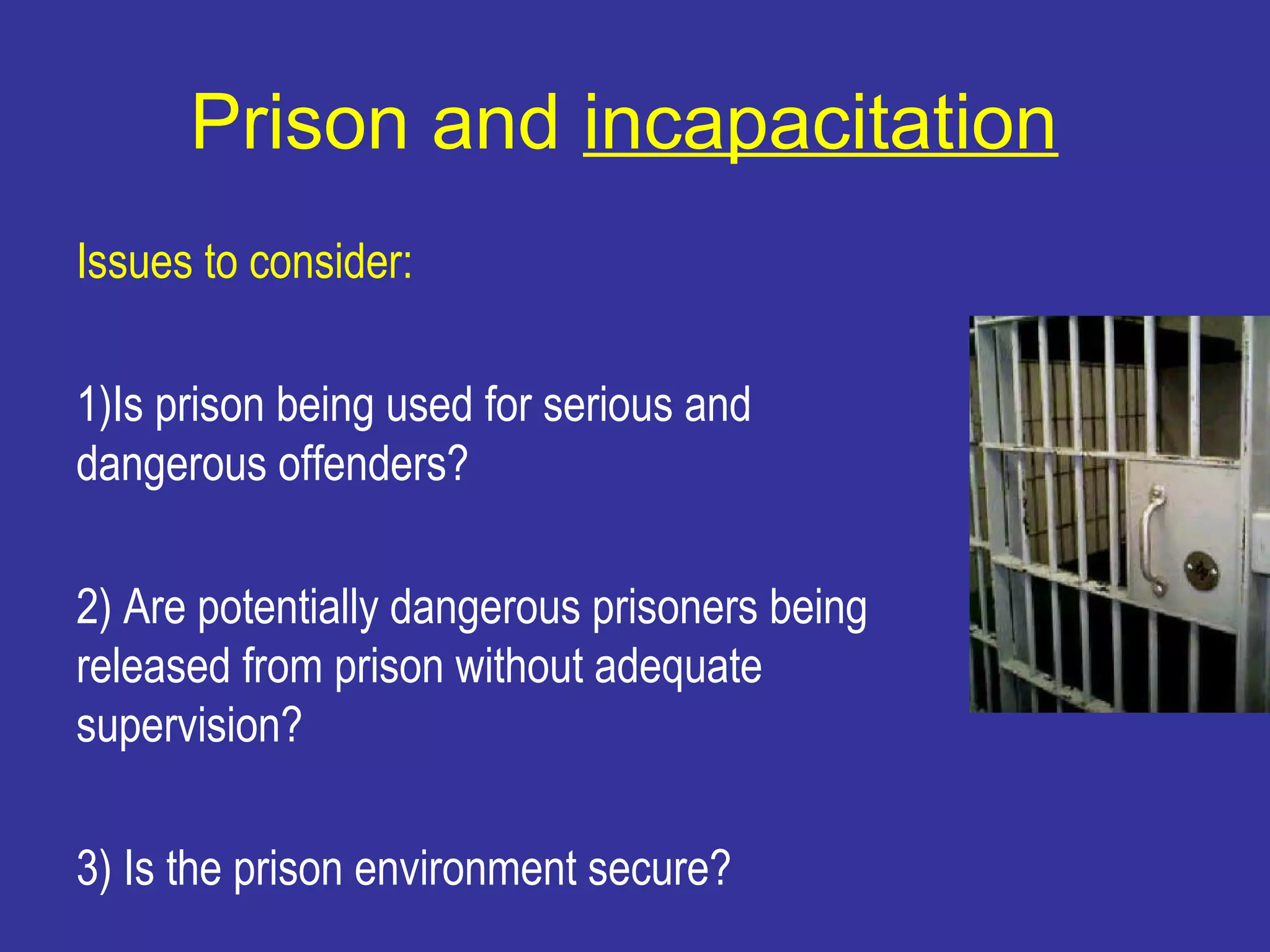 Prison and incapacitation
Issues to consider:

1)Is prison being used for serious and
dangerous offenders?

2) Are potentially dangerous prisoners being
released from prison without adequate
supervision?

3) Is the prison environment secure?
 