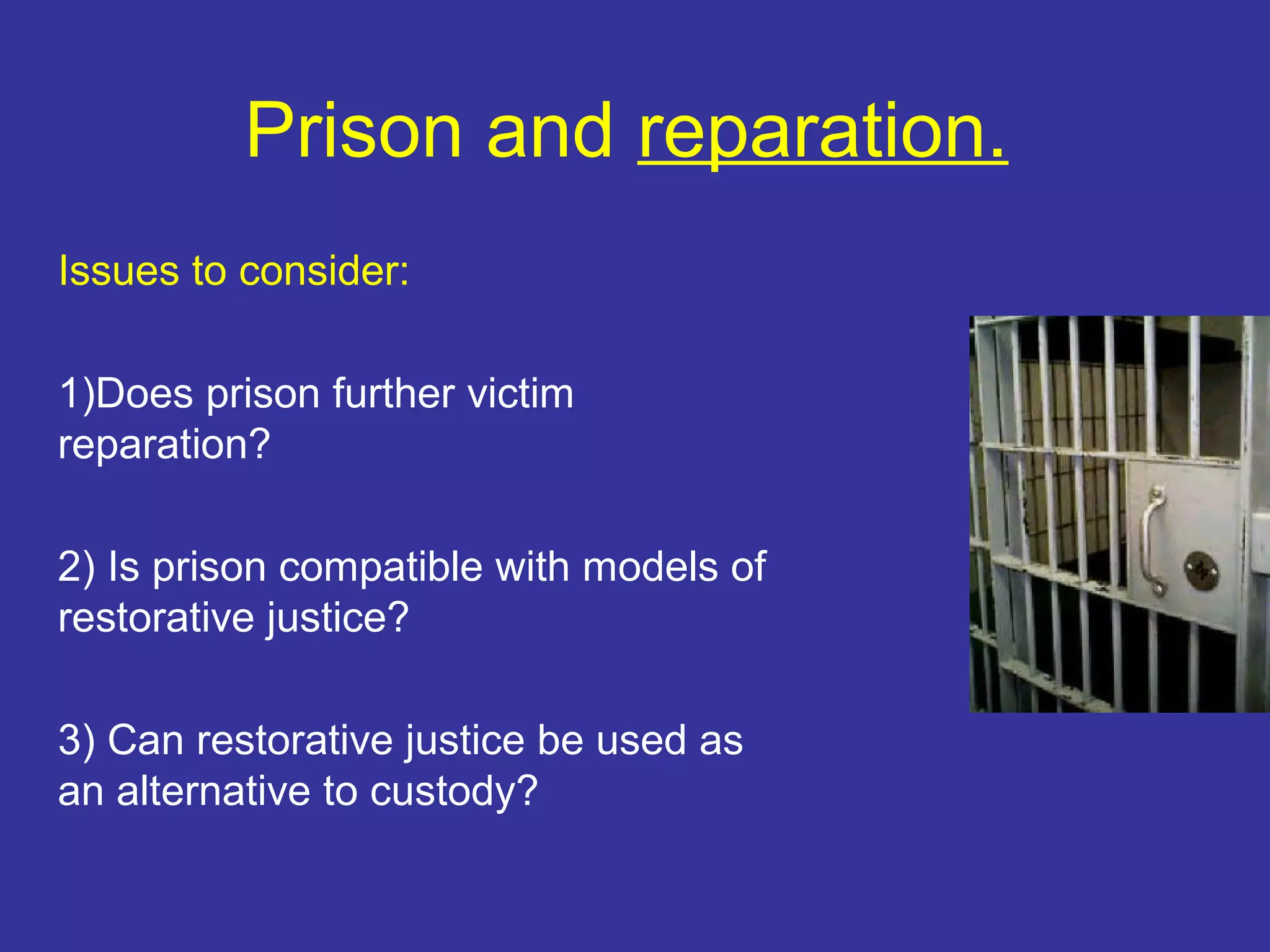 Prison and reparation.
Issues to consider:

1)Does prison further victim
reparation?

2) Is prison compatible with models of
restorative justice?

3) Can restorative justice be used as
an alternative to custody?
 