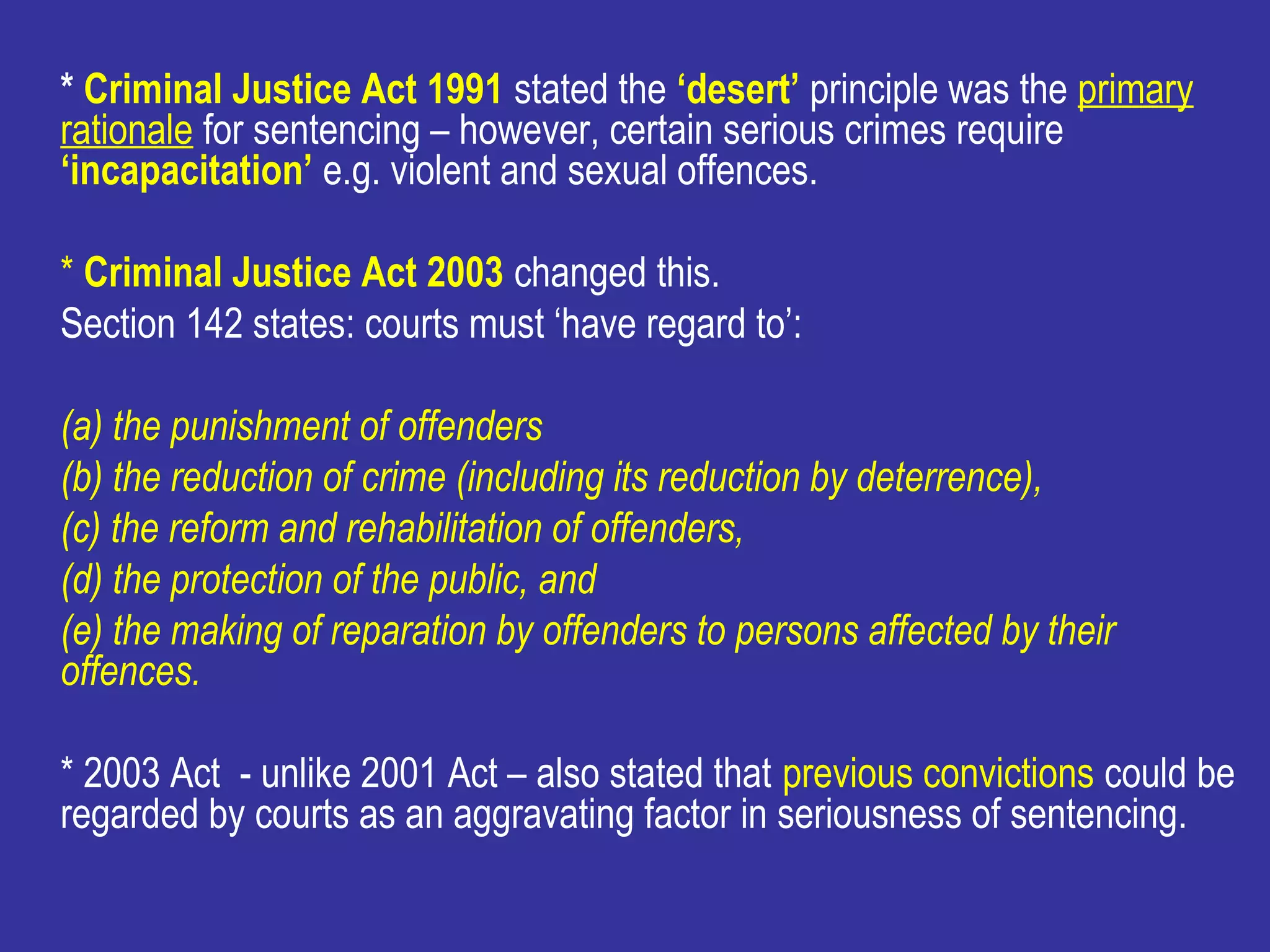 * Criminal Justice Act 1991 stated the ‘desert’ principle was the primary
rationale for sentencing – however, certain serious crimes require
‘incapacitation’ e.g. violent and sexual offences.

* Criminal Justice Act 2003 changed this.
Section 142 states: courts must ‘have regard to’:

(a) the punishment of offenders
(b) the reduction of crime (including its reduction by deterrence),
(c) the reform and rehabilitation of offenders,
(d) the protection of the public, and
(e) the making of reparation by offenders to persons affected by their
offences.

* 2003 Act - unlike 2001 Act – also stated that previous convictions could be
regarded by courts as an aggravating factor in seriousness of sentencing.
 