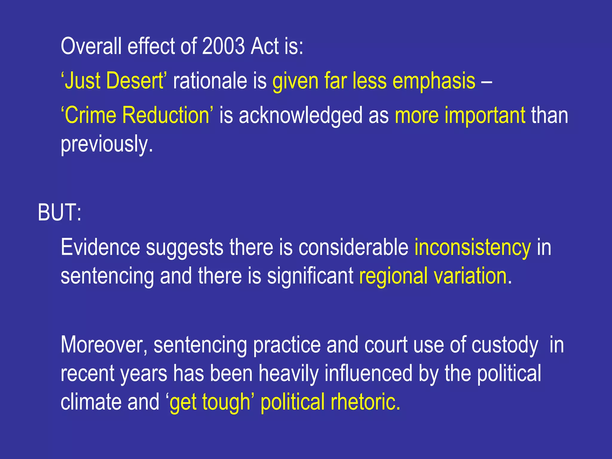 Overall effect of 2003 Act is:
  ‘Just Desert’ rationale is given far less emphasis –
  ‘Crime Reduction’ is acknowledged as more important than
  previously.

BUT:
  Evidence suggests there is considerable inconsistency in
  sentencing and there is significant regional variation.

  Moreover, sentencing practice and court use of custody in
  recent years has been heavily influenced by the political
  climate and ‘get tough’ political rhetoric.
 