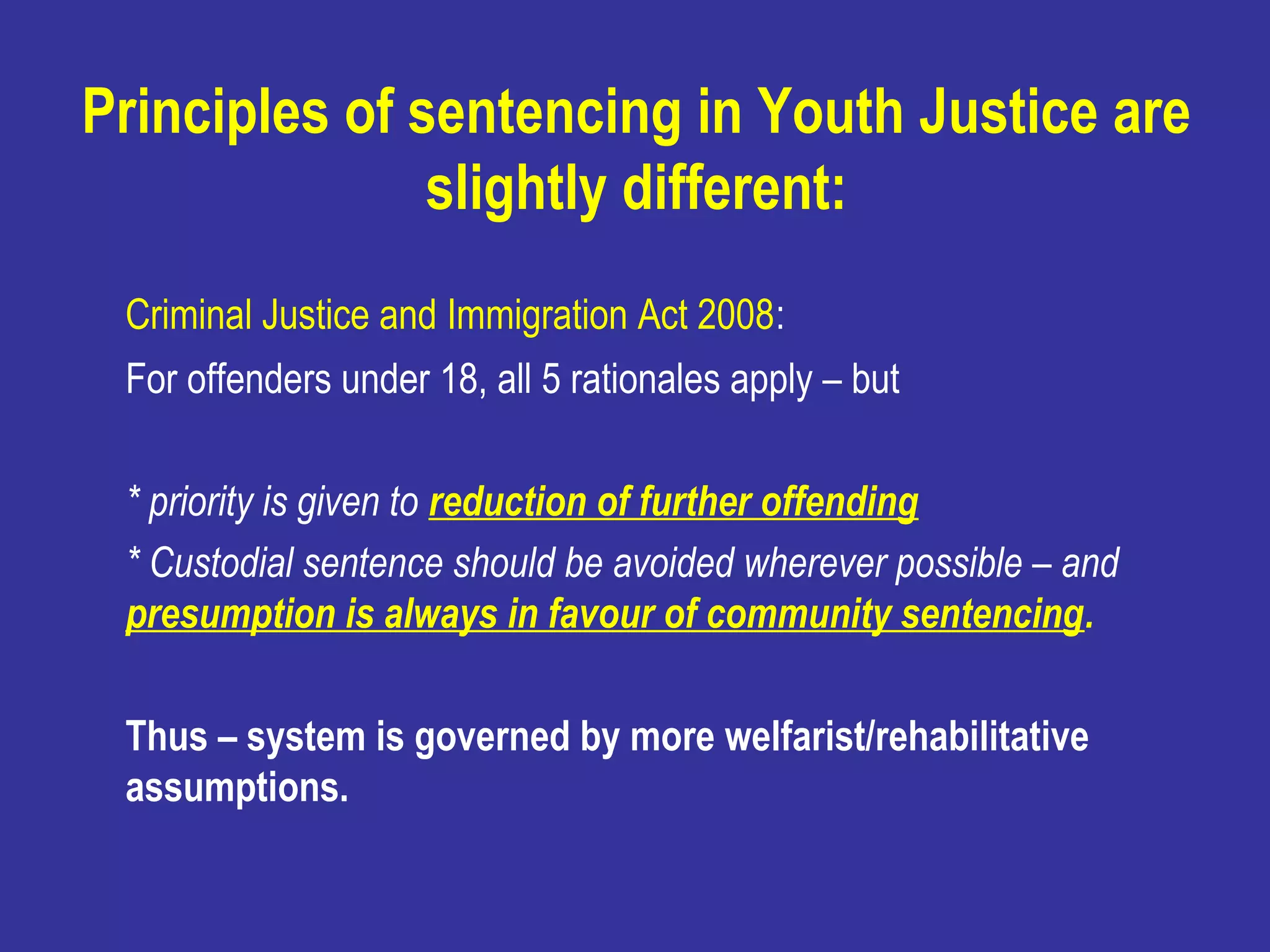 Principles of sentencing in Youth Justice are
               slightly different:
 Criminal Justice and Immigration Act 2008:
 For offenders under 18, all 5 rationales apply – but

 * priority is given to reduction of further offending
 * Custodial sentence should be avoided wherever possible – and
 presumption is always in favour of community sentencing.

 Thus – system is governed by more welfarist/rehabilitative
 assumptions.
 