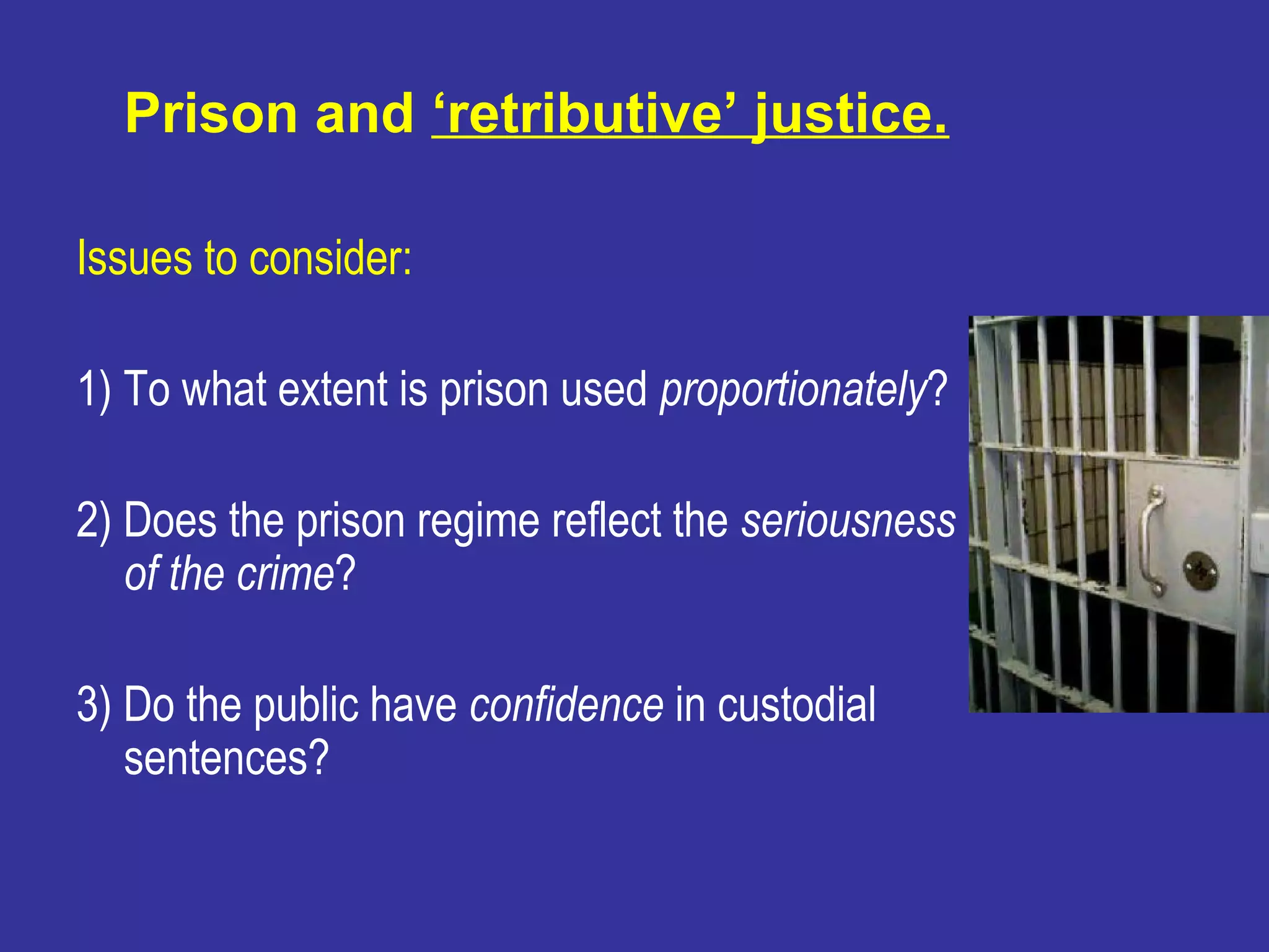 Prison and ‘retributive’ justice.

Issues to consider:

1) To what extent is prison used proportionately?

2) Does the prison regime reflect the seriousness
   of the crime?

3) Do the public have confidence in custodial
   sentences?
 