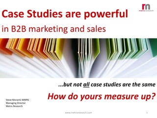 Case Studies are powerful
in B2B marketing and sales

...but not all case studies are the same
Steve Morantz MMRS
Managing Director
Metro Research

How do yours measure up?
www.metroresearch.com

1

 