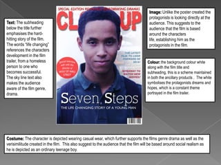 Text: The subheading
below the title further
emphasises the hardhitting story of the film.
The words “life changing”
references the characters
development in the film
trailer, from a homeless
person to one who
becomes successful.
The sky line text also
makes the audience
aware of the film genre,
drama.

Image: Unlike the poster created the
protagonists is looking directly at the
audience. This suggests to the
audience that the film is based
around the characters
life, establishing him as the
protagonists in the film.

Colour: the background colour white
along with the film title and
subheading, this is a scheme maintained
in both the ancillary products . The white
symbolises the protagonists dreams and
hopes, which is a constant theme
portrayed in the film trailer.

Costume: The character is depicted wearing casual wear, which further supports the films genre drama as well as the
verisimilitude created in the film. This also suggest to the audience that the film will be based around social realism as
he is depicted as an ordinary teenage boy.

 