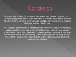 Both my ancillary products differ from one another, however they still relate to the main product.
This was purposely done in order to attract the audience to each of the products made rather then
have them similar to each other. In all the products created the story line and genre is consistent
allowing the audience to identify them.

Thus suggesting the effectiveness of the combination between the main product and the ancillary
product created. However in order to improve this effectiveness I could have used particular
scenes from the trailer in my ancillary products to draw the audience to the image. Another way I
could have improved this was by maintaining a colour scheme or typeface used in my film trailer.
This would have maintained the consistency of the ancillary products as well as allow them to
suite one another effectively.

 