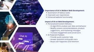 Importance of AI in Modern Web Development:
Automation of tedious tasks
Improved user experiences
Enhanced website functionality
Impact of AI on Web Development:
Personalized Content Delivery
AI algorithms analyze user data and behavior
Modify content recommendations, product
suggestions, and marketing messages
Increase engagement and conversions
AI-Powered Chatbots
Provide quick customer help
Answer questions and guide users
Boost user happiness and retention
 